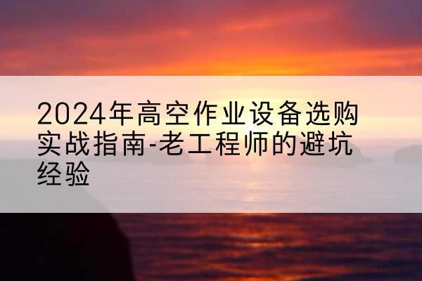 肥西高空作业升降机厂家推荐-2024年高空作业设备选购实战指南-老工程师的避坑经验