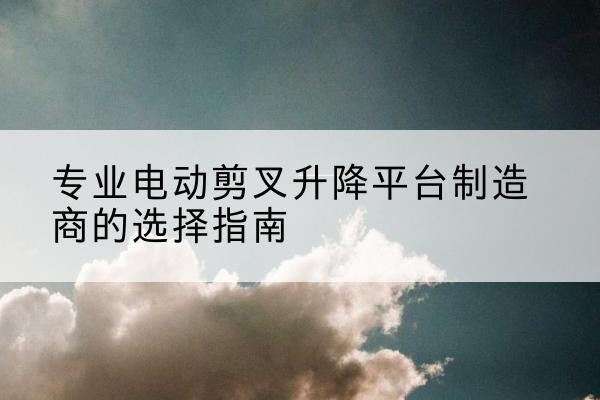肥西电动剪叉升降平台厂家-专业电动剪叉升降平台制造商的选择指南