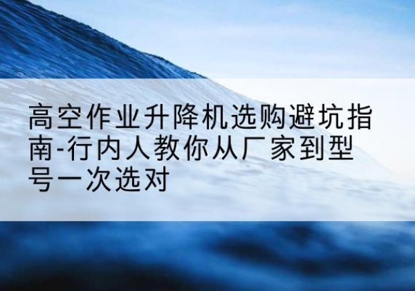 肥西升降平台厂家-高空作业升降机选购避坑指南-行内人教你从厂家到型号一次选对
