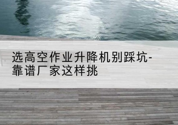 肥西剪叉式升降机厂家-选高空作业升降机别踩坑-靠谱厂家这样挑