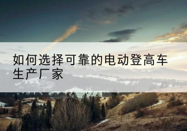 肥西电动登高车厂家-如何选择可靠的电动登高车生产厂家