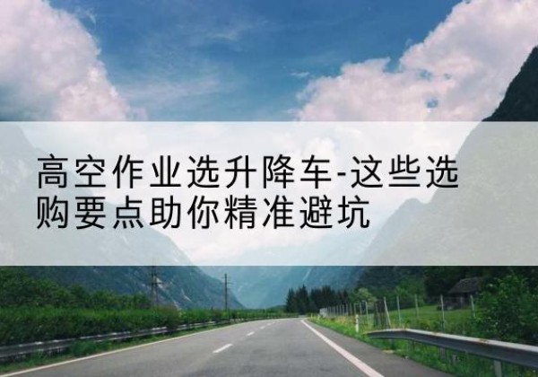 肥西升降车厂家-高空作业选升降车-这些选购要点助你*避坑