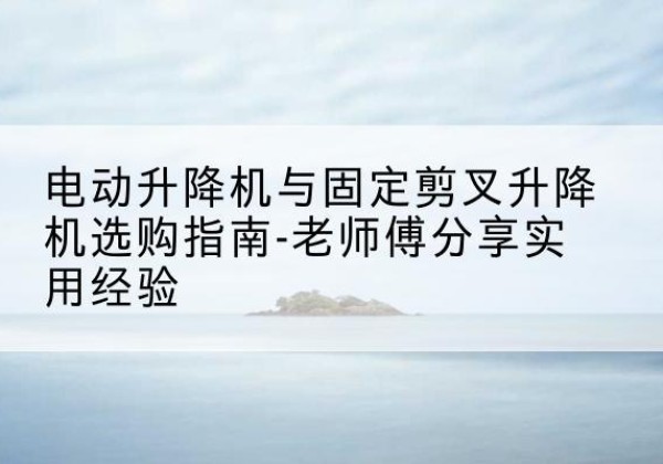 肥西电动升降机怎么选-电动升降机与固定剪叉升降机选购指南-老师傅分享实用经验