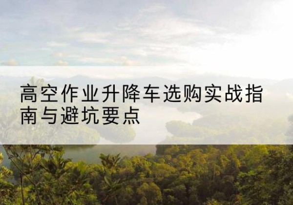 肥西升降车怎么选-高空作业升降车选购实战指南与避坑要点