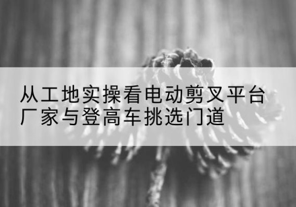 肥西电动剪叉升降平台厂家-从工地实操看电动剪叉平台厂家与登高车挑选门道
