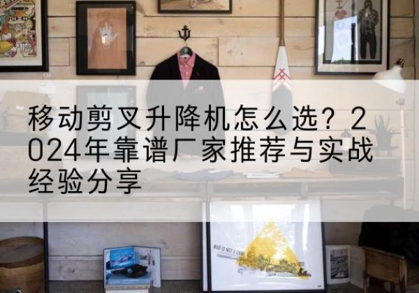肥西升降平台厂家推荐-移动剪叉升降机怎么选？2024年靠谱厂家推荐与实战经验分享