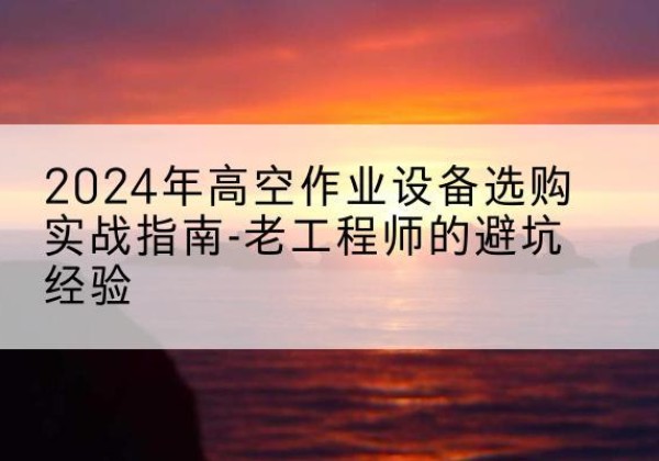 肥西高空作业升降机厂家推荐-2024年高空作业设备选购实战指南-老工程师的避坑经验