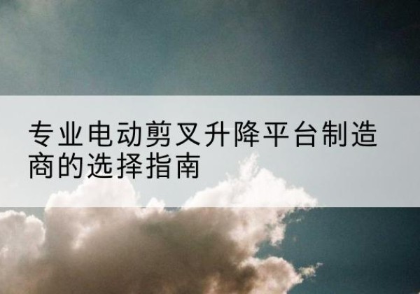 肥西电动剪叉升降平台厂家-专业电动剪叉升降平台制造商的选择指南
